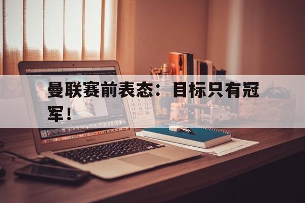 乐动官方网站-曼联赛前表态：目标只有冠军！