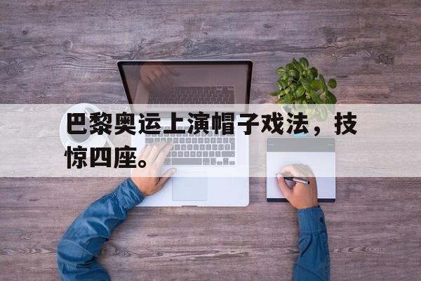 乐动官方网站-巴黎奥运上演帽子戏法，技惊四座。