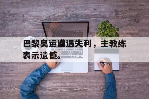 乐动网址-巴黎奥运遭遇失利，主教练表示遗憾。