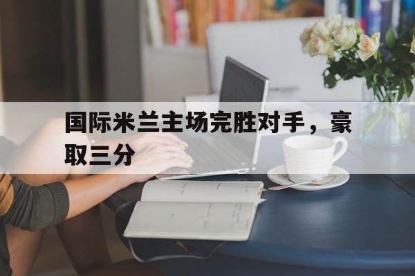 乐动官方网站-国际米兰主场完胜对手，豪取三分