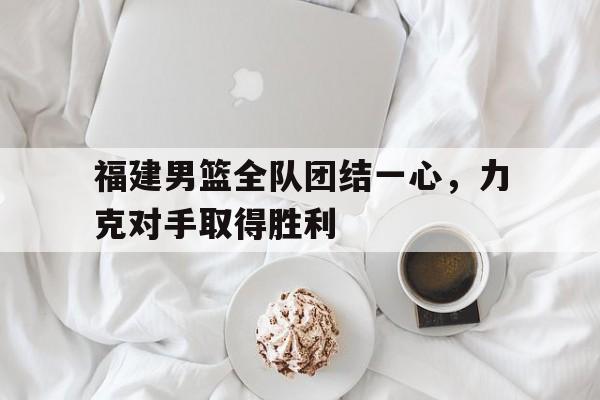 乐动官方网站-福建男篮全队团结一心，力克对手取得胜利