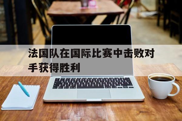 ld sports-法国队在国际比赛中击败对手获得胜利