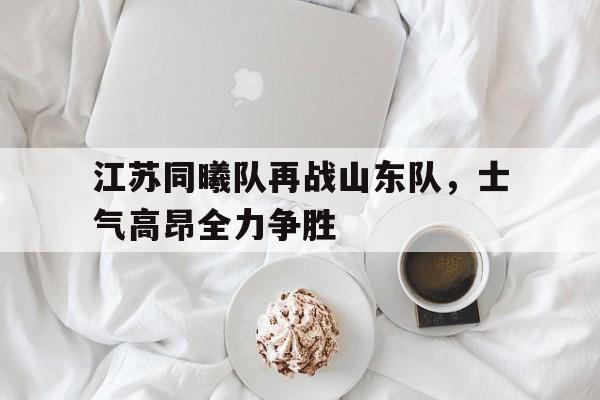 乐动官方网站-江苏同曦队再战山东队，士气高昂全力争胜