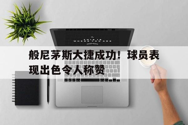 LD 乐动APP下载-般尼茅斯大捷成功！球员表现出色令人称赞