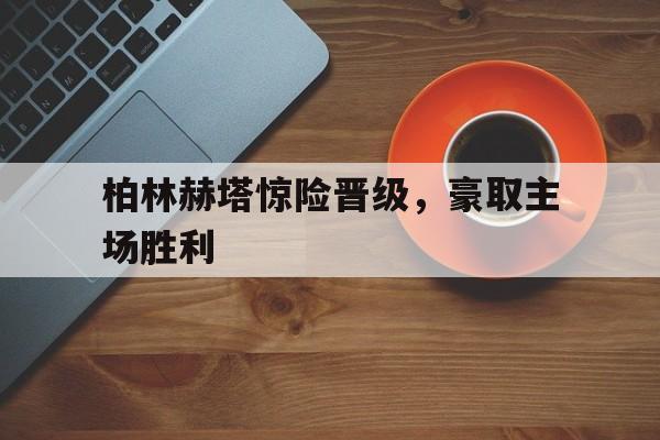 LD 乐动APP下载-柏林赫塔惊险晋级，豪取主场胜利