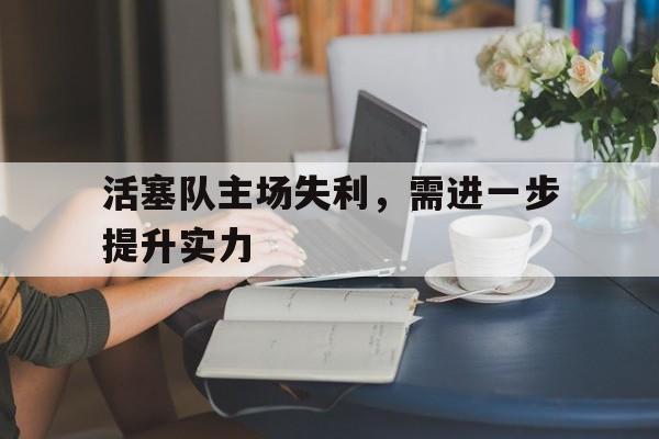 LD 乐动APP下载-活塞队主场失利，需进一步提升实力
