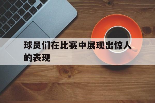 LD 乐动APP下载-球员们在比赛中展现出惊人的表现