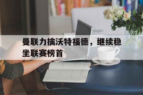 乐动网址-曼联力擒沃特福德，继续稳坐联赛榜首