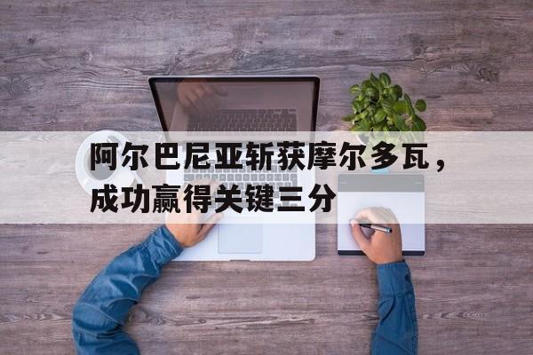 乐动官方网站-阿尔巴尼亚斩获摩尔多瓦，成功赢得关键三分