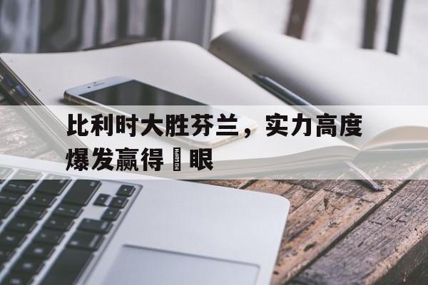 乐动网址-比利时大胜芬兰，实力高度爆发赢得掚眼