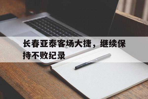 LD 乐动APP下载-长春亚泰客场大捷，继续保持不败纪录