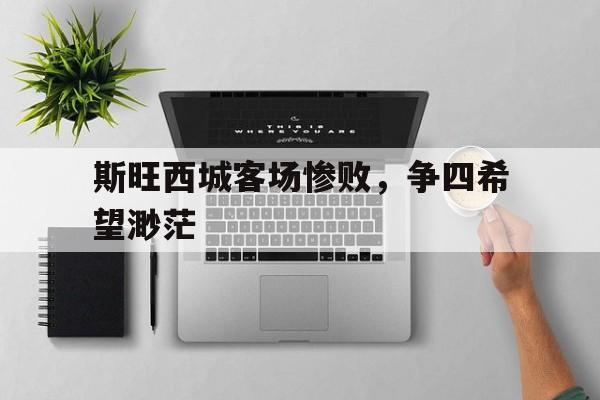 乐动官方网站-斯旺西城客场惨败，争四希望渺茫